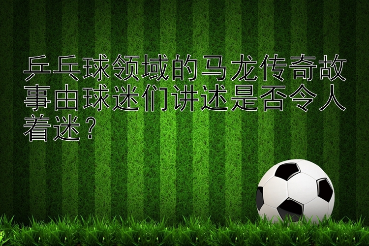 乒乓球领域的马龙传奇故事由球迷们讲述是否令人着迷？