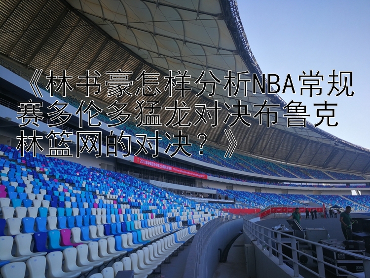 《林书豪怎样分析NBA常规赛多伦多猛龙对决布鲁克林篮网的对决？》