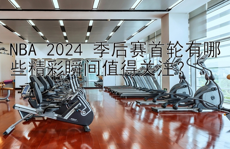 NBA 2024 季后赛首轮有哪些精彩瞬间值得关注？