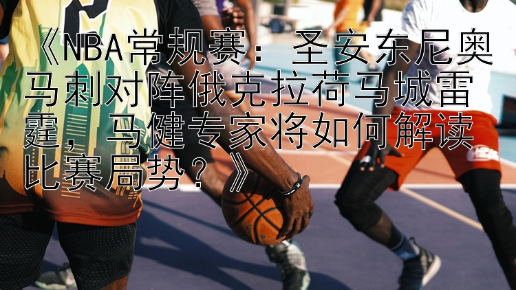 《NBA常规赛：圣安东尼奥马刺对阵俄克拉荷马城雷霆，马健专家将如何解读比赛局势？》