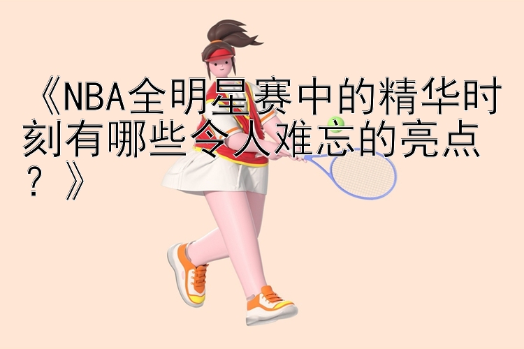 《NBA全明星赛中的精华时刻有哪些令人难忘的亮点？》