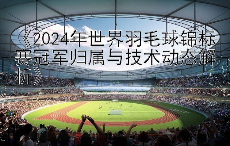 《2024年世界羽毛球锦标赛冠军归属与技术动态解析》