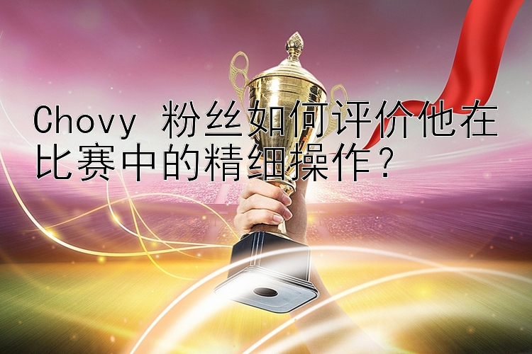 Chovy 粉丝如何评价他在比赛中的精细操作？