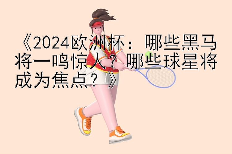 《2024欧洲杯：哪些黑马将一鸣惊人？哪些球星将成为焦点？》