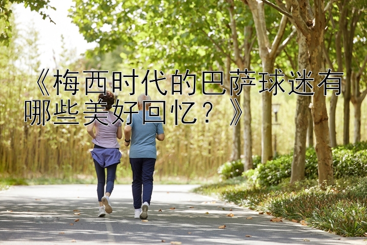 《梅西时代的巴萨球迷有哪些美好回忆？》