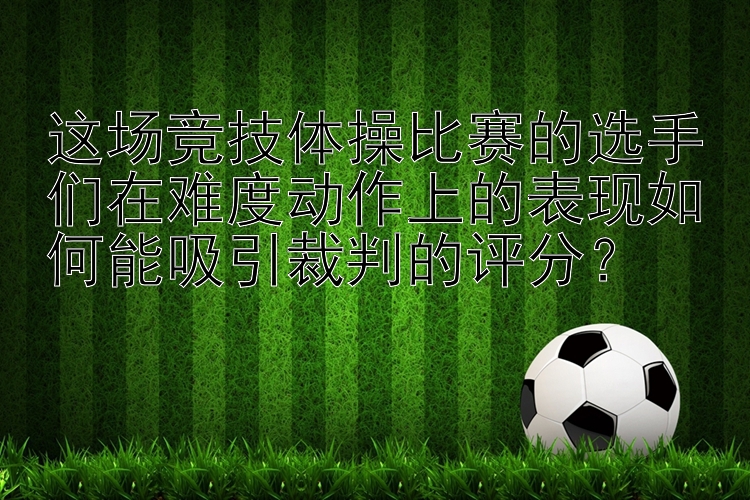 这场竞技体操比赛的选手们在难度动作上的表现如何能吸引裁判的评分？