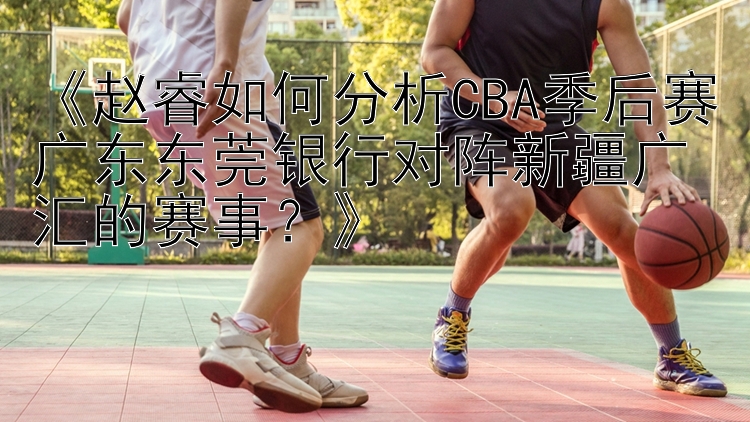 《赵睿如何分析CBA季后赛广东东莞银行对阵新疆广汇的赛事？》