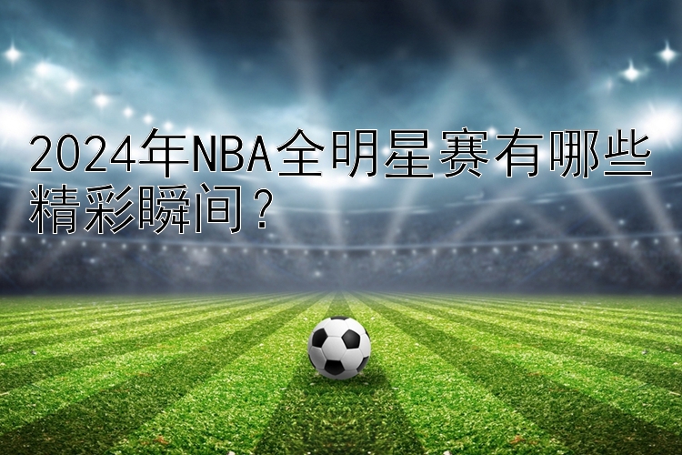 2024年NBA全明星赛有哪些精彩瞬间？