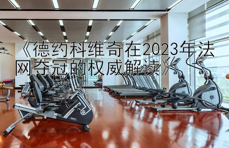 《德约科维奇在2023年法网夺冠的权威解读》