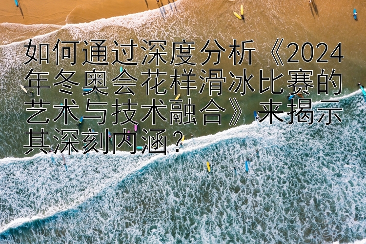 如何通过深度分析《2024年冬奥会花样滑冰比赛的艺术与技术融合》来揭示其深刻内涵？