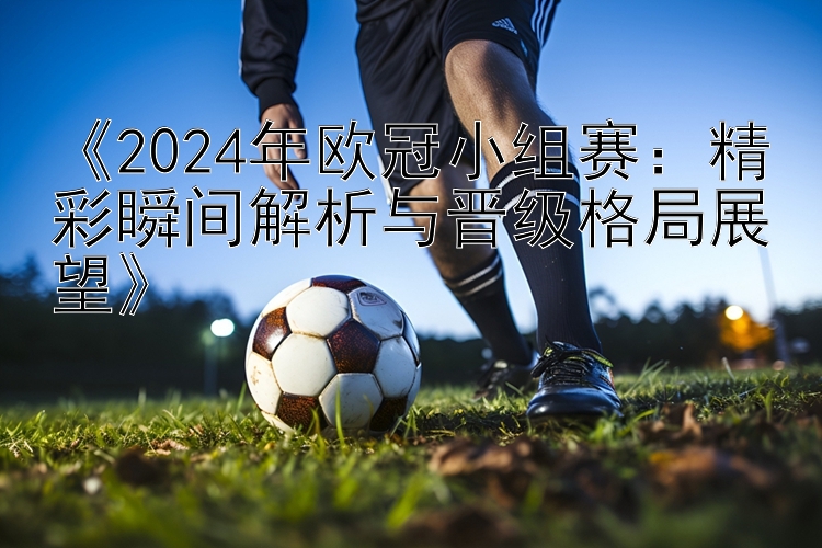 《2024年欧冠小组赛：精彩瞬间解析与晋级格局展望》