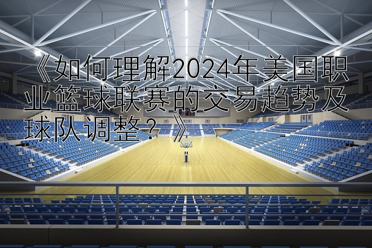 《如何理解2024年美国职业篮球联赛的交易趋势及球队调整？》