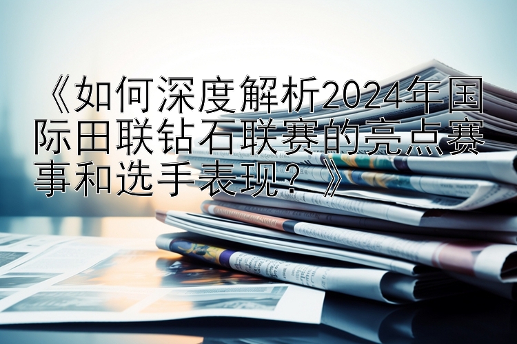 《如何深度解析2024年国际田联钻石联赛的亮点赛事和选手表现？》