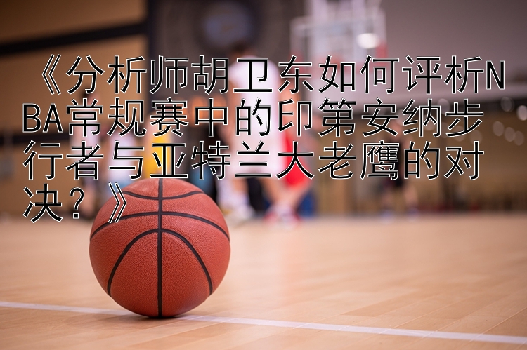 《分析师胡卫东如何评析NBA常规赛中的印第安纳步行者与亚特兰大老鹰的对决？》