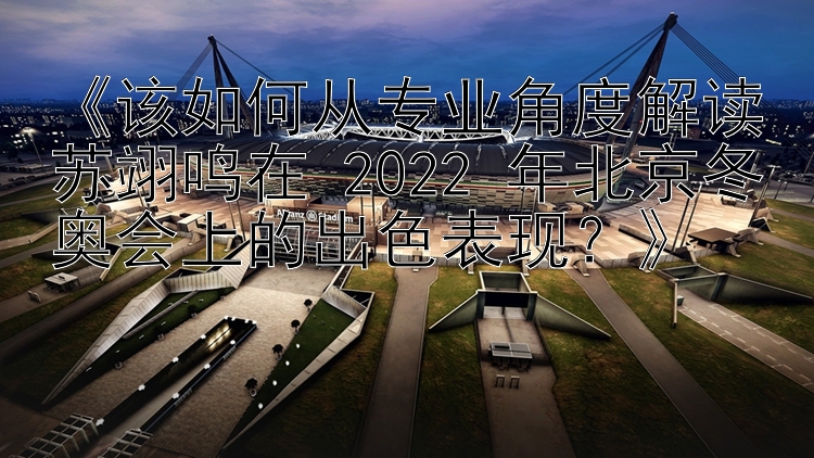 《该如何从专业角度解读苏翊鸣在 2022 年北京冬奥会上的出色表现？》