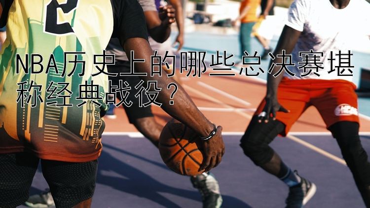 NBA历史上的哪些总决赛堪称经典战役？