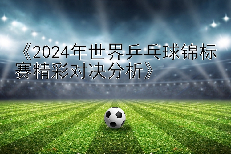 《2024年世界乒乓球锦标赛精彩对决分析》