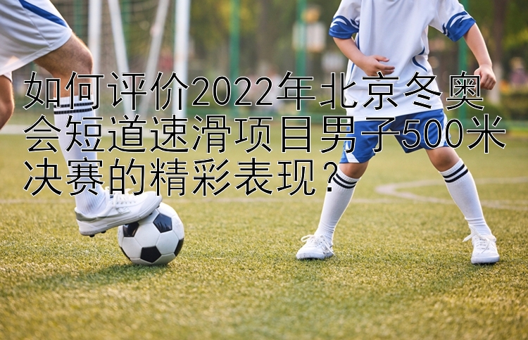 如何评价2022年北京冬奥会短道速滑项目男子500米决赛的精彩表现？