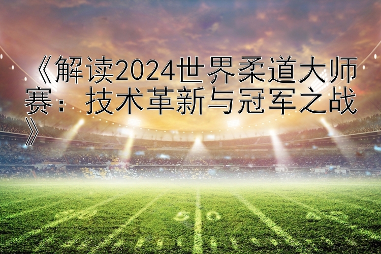 《解读2024世界柔道大师赛：技术革新与冠军之战》