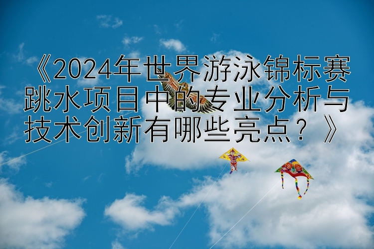 《2024年世界游泳锦标赛跳水项目中的专业分析与技术创新有哪些亮点？》