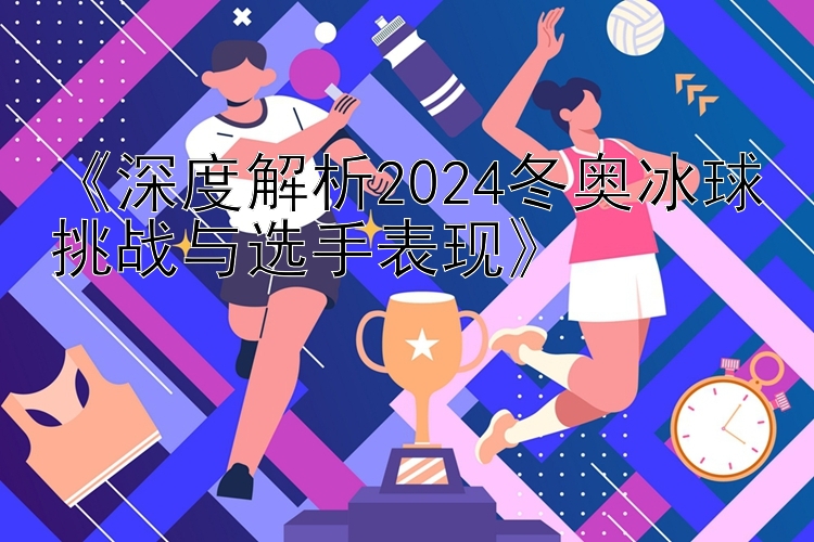 《深度解析2024冬奥冰球挑战与选手表现》