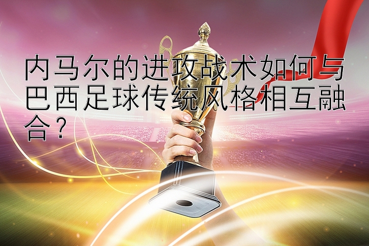 内马尔的进攻战术如何与巴西足球传统风格相互融合？