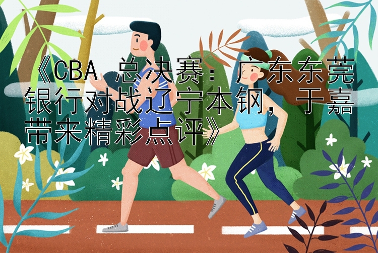 《CBA 总决赛：广东东莞银行对战辽宁本钢，于嘉带来精彩点评》