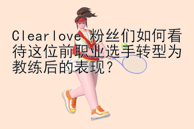 Clearlove 粉丝们如何看待这位前职业选手转型为教练后的表现？