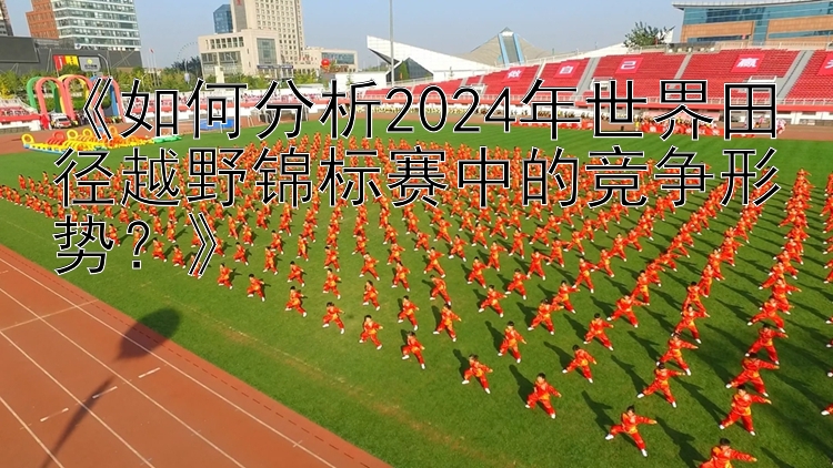 《如何分析2024年世界田径越野锦标赛中的竞争形势？》