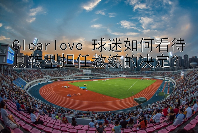 Clearlove 球迷如何看待其转型担任教练的决定？