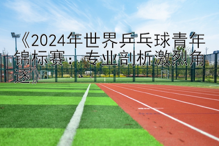 《2024年世界乒乓球青年锦标赛：专业剖析激烈角逐》