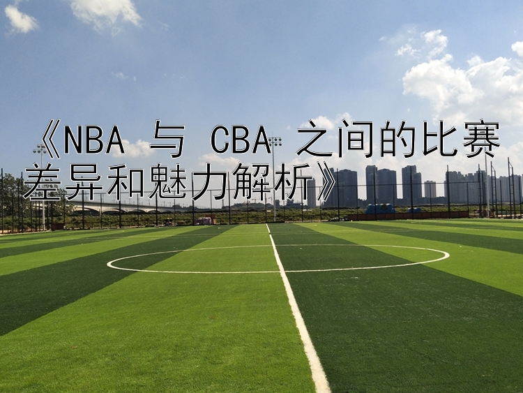 《NBA 与 CBA 之间的比赛差异和魅力解析》