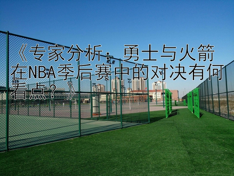 《专家分析：勇士与火箭在NBA季后赛中的对决有何看点？》