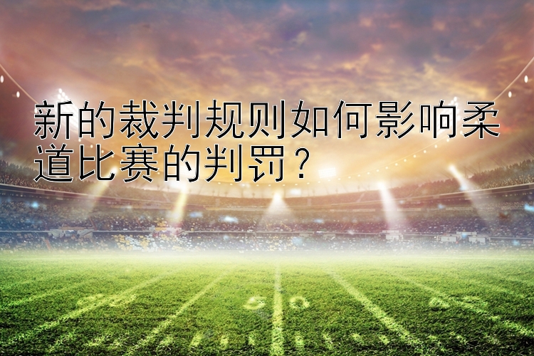 新的裁判规则如何影响柔道比赛的判罚？