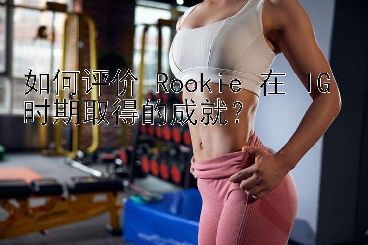 如何评价 Rookie 在 IG 时期取得的成就？