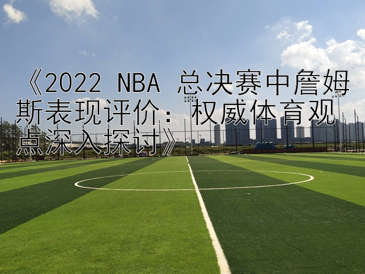 《2022 NBA 总决赛中詹姆斯表现评价：权威体育观点深入探讨》