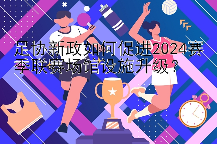 足协新政如何促进2024赛季联赛场馆设施升级？