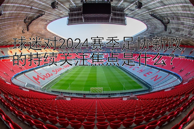 球迷对2024赛季足协新政的持续关注焦点是什么？