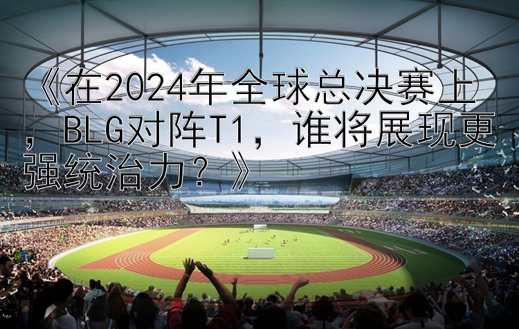 《在2024年全球总决赛上，BLG对阵T1，谁将展现更强统治力？》