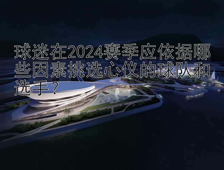 球迷在2024赛季应依据哪些因素挑选心仪的球队和选手？