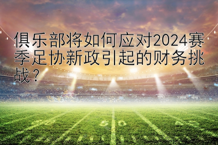 俱乐部将如何应对2024赛季足协新政引起的财务挑战？