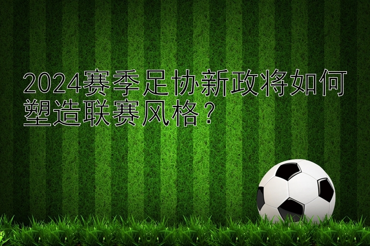 2024赛季足协新政将如何塑造联赛风格？