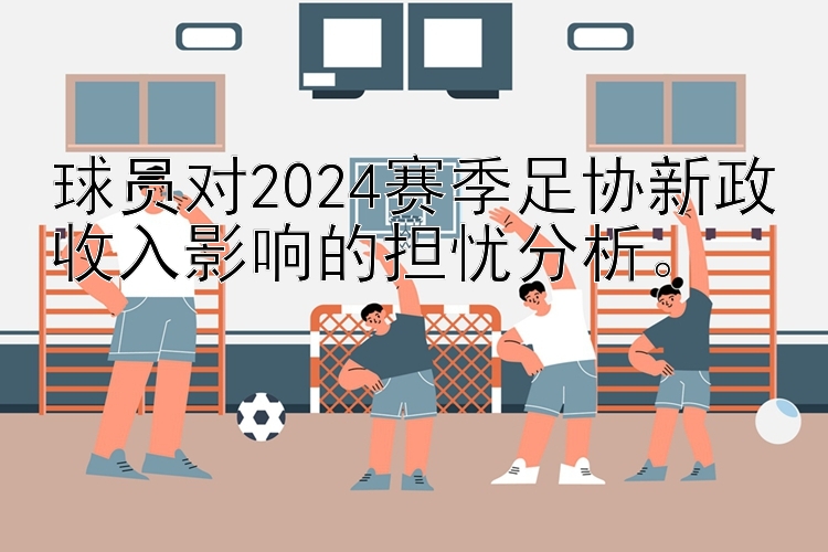 球员对2024赛季足协新政收入影响的担忧分析。