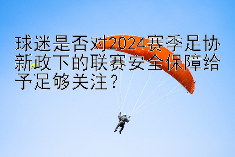 球迷是否对2024赛季足协新政下的联赛安全保障给予足够关注？