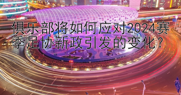 俱乐部将如何应对2024赛季足协新政引发的变化？