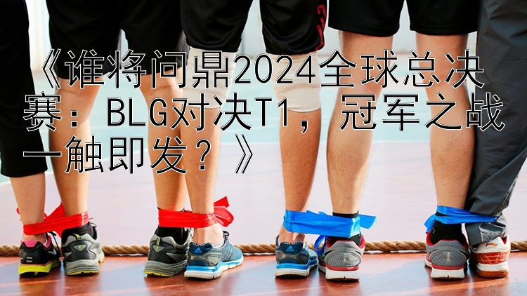 《谁将问鼎2024全球总决赛：BLG对决T1，冠军之战一触即发？》