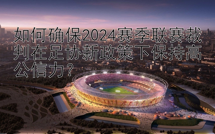 如何确保2024赛季联赛裁判在足协新政策下保持高公信力？