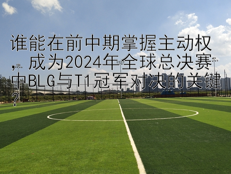 谁能在前中期掌握主动权，成为2024年全球总决赛中BLG与T1冠军对决的关键？