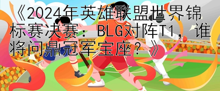 《2024年英雄联盟世界锦标赛决赛：BLG对阵T1，谁将问鼎冠军宝座？》