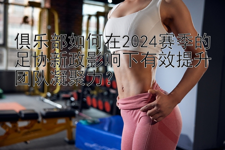 俱乐部如何在2024赛季的足协新政影响下有效提升团队凝聚力？